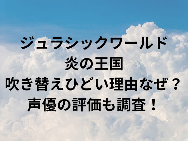 ジュラシックワールド炎の王国吹き替えひどい理由なぜ？声優の評価も調査！