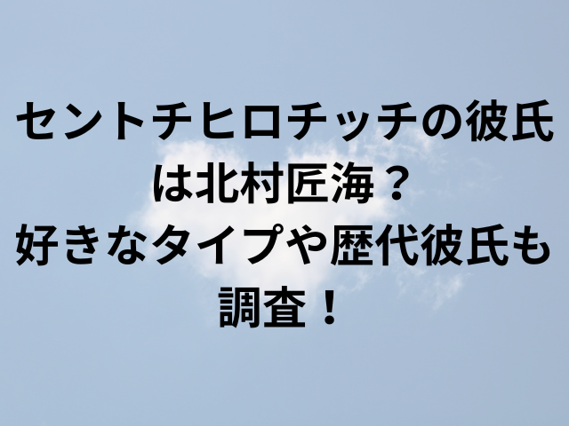 セントチヒロチッチの彼氏は北村匠海？好きなタイプや歴代彼氏も調査！